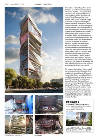 james law cybertecture   company portfolio

                                             Parinee I is a 21st century office tower
                                             designed by world renowned architect
                                             James Law of James Law Cybertecture
                                             International at the heart of Mumbai.
                                             Uniquely this dynamic 160 metre tall
                                             tower is designed to provide ultra
                                             modern office spaces for a wide range
                                             of business occupants including the
                                             creative industries of the Indian movie
                                             business. Not only can the building form
                                             provide different views and experiences
                                             from the office space inside, the diagonal
                                             façades are installed with LED screens
                                             for film and graphic projection. Tilted
                                             at different angles, the envelope of the
                                             building is the best place to present the
                                             latest movie trailers and advertisements
                                             of products, as a beacon over the
                                             skyline of Mumbai. The auditorium
                                             and restaurant at the top provide
                                             flexible spaces and facilities for parties,
                                             events and even movie premieres. The
                                             spaces are enclosed in a futuristic and
                                             iconic form which draws inspiration
                                             from the glamorous creative world of
                                             Indian movies and creativity. With the
                                             completion of this iconic tower in India,
                                             the Parinee I designed by James Law, will
                                             itself will definitely become the futuristic
                                             architectural landmark in the world.

                                             The concept derives from the energy of
                                             the creative industries of India, in film,
                                             in culture, in technology, and for world
                                             renowned architect James Law of James
                                             Law Cybertecture International to come
                                             up with the design of an ultra-future
                                             iconic office tower that on all levels
                                             represents the design for the future office
                                             building. The Parinee I is the product
                                             of exhaustive research, creative inputs
                                             and architectural engineering design
                                             by an international team of experts led
                                             personally by James Law to create the
                                             best office building in the world at the
                                             heart of Mumbai.


                                              PARINEE I
                                              AT VILLAGE AMBIVALI, MUMBAI
                                              CLIENT: GREEN BIRD DEVELOPERES (PARINEE
                                                      DEVELOPERS) PVT LTD.
                                              STATUS: UNDER CONSTRUCTION
                                              USE: OFFICE




                                               Copyright c 2011 James Law Cybertecture International Holdings Ltd. All Rights Reserved.




Commercial projects      parinee i
 