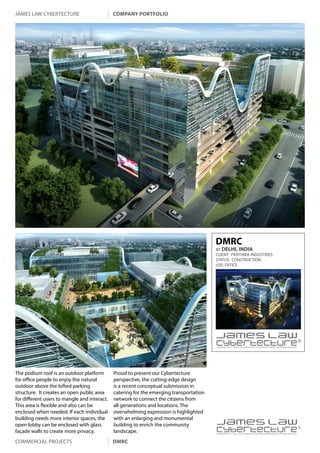 james law cybertecture                        company portfolio




                                                                                         DMRC
                                                                                         AT DELHI, INDIA
                                                                                         CLIENT: Prathiba Industries
                                                                                         STATUS: CONSTRUCTION
                                                                                         USE: OFFICE




                                                                                         Copyright c 2011 James Law Cybertecture International Holdings Ltd. All Rights Reserved.




The podium roof is an outdoor platform        Proud to present our Cybertecture
for office people to enjoy the natural        perspective, the cutting-edge design
outdoor above the lofted parking              is a recent conceptual submission in
structure. It creates an open public area     catering for the emerging transportation
for different users to mangle and interact.   network to connect the citizens from
This area is flexible and also can be         all generations and locations. The
enclosed when needed. If each individual      overwhelming expression is highlighted
building needs more interior spaces, the      with an enlarging and monumental
open lobby can be enclosed with glass
façade walls to create more privacy.
                                              building to enrich the community
                                              landscape.                                 |
                                                                                         Copyright c 2011 James Law Cybertecture International Holdings Ltd. All Rights Reserved.



Commercial projects                           dmrc
 