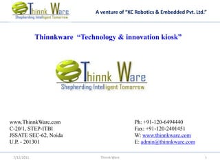 A venture of “KC Robotics & Embedded Pvt. Ltd.”



             Thinnkware “Technology & innovation kiosk”




www.ThinnkWare.com                            Ph: +91-120-6494440
C-20/1, STEP-ITBI                             Fax: +91-120-2401451
JSSATE SEC-62, Noida                          W: www.thinnkware.com
U.P. - 201301                                 E: admin@thinnkware.com

 7/12/2011                      Thinnk Ware                                 1
 