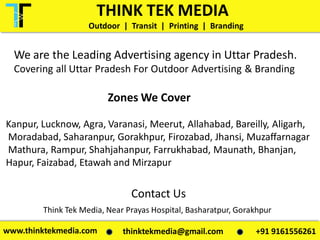 We are the Leading Advertising agency in Uttar Pradesh.
Covering all Uttar Pradesh For Outdoor Advertising & Branding
Contact Us
Zones We Cover
Kanpur, Lucknow, Agra, Varanasi, Meerut, Allahabad, Bareilly, Aligarh,
Moradabad, Saharanpur, Gorakhpur, Firozabad, Jhansi, Muzaffarnagar
Mathura, Rampur, Shahjahanpur, Farrukhabad, Maunath, Bhanjan,
Hapur, Faizabad, Etawah and Mirzapur
Think Tek Media, Near Prayas Hospital, Basharatpur, Gorakhpur
THINK TEK MEDIA
Outdoor | Transit | Printing | Branding
www.thinktekmedia.com +91 9161556261thinktekmedia@gmail.com
 