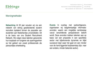 Wervingmethoden
Events In overleg met opdrachtgevers,
organiseren wij laagdrempelige informatie-
avonden, waarin een mogelijke carrièrestap
vanuit verschillende perspectieven belicht
wordt. Deze avonden trekken talenten aan op
basis van een propositie in een specifieke
sector met bijbehorende dynamiek en blijkt
succesvol daar waar het gaat om een minder
voor de hand liggende loopbaanstap (bijv. naar
een andere, minder bekende sector).
Networking Al 20 jaar scouten wij via een
netwerk van streng geselecteerde student
recruiters toptalent binnen de populatie van
studenten aan Nederlandse universiteiten. Dit
is de basis van ons Student Recruitment
Netwerk. Wij volgen deze talenten gedurende
hun loopbaan en fungeren als sparringpartner
op het gebied van zowel professionele als
persoonlijke ontwikkeling.
 