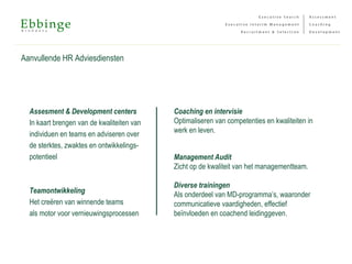 Aanvullende HR Adviesdiensten
Assesment & Development centers
In kaart brengen van de kwaliteiten van
individuen en teams en adviseren over
de sterktes, zwaktes en ontwikkelings-
potentieel
Teamontwikkeling
Het creëren van winnende teams
als motor voor vernieuwingsprocessen
Coaching en intervisie
Optimaliseren van competenties en kwaliteiten in
werk en leven.
Management Audit
Zicht op de kwaliteit van het managementteam.
Diverse trainingen
Als onderdeel van MD-programma’s, waaronder
communicatieve vaardigheden, effectief
beïnvloeden en coachend leidinggeven.
 