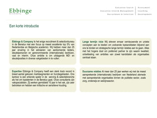 Een korte introductie
Ebbinge & Company Is het enige recruitment & selectionbureau
in de Benelux met een focus op meest excellente top 5% van
Nederlandse en Belgische academici. Wij hebben meer dan 25
jaar ervaring in het adviseren van aankomende leiders,
sleutelpersonen en gerenommeerde (internationale) bedrijven,
vast en interim. Onze ambitie is om uitdagende MD- en
sleutelposities in diverse vakgebieden in te vullen.
Expertise Ebbinge & Company heeft een sterk track record in
breed aantal gekozen marktsegmenten en functiegebieden. Ons
kantoor is een erkende speler in de werving & selectiebranche
als het om toptalenten in de Benelux gaat. Onze consultants zijn
vakspecialisten. Zij werken gemiddeld 10 jaar in het vak, zijn zeer
betrokken en hebben een kritische en sensitieve houding.
Lange termijn visie Wij streven ernaar vernieuwende en unieke
concepten aan te bieden om zodoende topkandidaten blijvend aan
ons te binden en strategische lange termijn relaties aan te gaan. Alles
met het hogere doel om preferred partner te zijn waarin kwaliteit,
ontwikkeling van ambities van zowel kandidaten als organisaties
centraal staan.
Duurzame relaties Al meer dan 25 jaar werken wij met de meest
aansprekende (internationale) bedrijven van Nederland alsmede
met aansprekende organisaties binnen de publieke sector, zoals
zorg, onderwijs en welzijnssector.
 