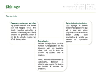 Onze missie
Zwaardere opdrachten vervullen
Wij groeien mee met onze relaties
naar het hoogste niveau door
steeds zwaardere opdrachten te
vervullen in het topsegment. Hierbij
ambiëren wij preferred partner te
zijn bij de optimale invulling van
MD- & sleutelposities.
Specialisaties
Met een duidelijke focus op niche
markten, functiegebieden en het
opbouwen van een duurzame
relatie, stelt ons in staat uw
business als adviseur beter te
begrijpen.
Hierbij adviseren onze mensen op
vakbekwame, betrokken en
kritische wijze, waarbij het leveren
van kwaliteit & resultaat het
einddoel is.
Synergie in dienstverlening
Door synergie te creëren
tussen onze specialismen zijn
wij in staat een unieke
propositie aan onze relaties te
bieden. Daarbij staat
ontwikkeling & ambitie van
mensen en organisaties
centraal.
 