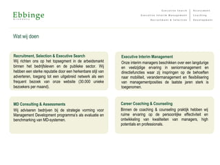Wat wij doen
Recruitment, Selection & Executive Search
Wij richten ons op het topsegment in de arbeidsmarkt
binnen het bedrijfsleven en de publieke sector. Wij
hebben een sterke reputatie door een herkenbare stijl van
adverteren, toegang tot een uitgebreid netwerk als een
frequent bezoek van onze website (30.000 unieke
bezoekers per maand).
MD Consulting & Assessments
Wij adviseren bedrijven bij de strategie vorming voor
Management Development programma’s als evaluatie en
benchmarking van MD-systemen.
Executive Interim Management
Onze interim managers beschikken over een langdurige
en veelzijdige ervaring in seniormanagement en
directiefuncties waar zij inspringen op de behoeften
naar mobiliteit, verandermanagement en flexibilisering
van managementposities de laatste jaren sterk is
toegenomen.
Career Coaching & Counseling
Binnen de coaching & counseling praktijk hebben wij
ruime ervaring op de persoonlijke effectiviteit en
ontwikkeling van kwaliteiten van managers, high
potentials en professionals.
 