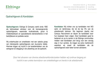 Opdrachtgevers & Kandidaten
Opdrachtgevers Ebbinge & Company werkt sinds 1982
als betrouwbaar adviseur voor dé toonaangevende
opdrachtgevers, waaronder multinationals, groot- &
middenbedrijven en specialistische dienstverleners in het
bedrijfsleven en publieke sector.
Wij onderhouden en ontwikkelen met een selecte groep
van interessante opdrachtgevers een duurzame relatie.
Hiermee krijgen wij inzicht in de karakteristieken van de
werkgever en diepgang in de uitwerking van de opdracht.
Kandidaten Wij richten ons op kandidaten met WO
werk- en denkniveau die tot de top 5% van de
arbeidsmarkt behoren. We beginnen daarbij met
Campus Recruitment en blijven de kandidaten door
hun loopbaan heen volgen. Door kandidaten goed te
bedienen en op te nemen in de Ebbinge communities
melden veel kandidaten zich terug voor een vervolg
stap in hun carrière. Zo krijgen wij extra marktinzicht
waardoor wij zowel de kandidaten als de
opdrachtgevers weer beter kunnen adviseren.
Door het uitvoeren van diverse arbeidsmarktonderzoeken hebben wij continue toegang en
inzicht in een unieke kennisbron van ontwikkelingen en trends in de arbeidsmarkt.
 