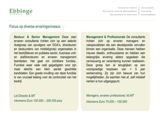Focus op diverse ervaringsniveaus 12
Management & Professionals De consultants
richten zich op ervaren managers en
vakspecialisten die een sleutelpositie vervullen
binnen een organisatie. Deze mensen hebben
nieuwe ideeën, enthousiasme en hebben een
belangrijke ervaring elders opgedaan die
vernieuwing en verandering kunnen realiseren.
Deze groep kan al terugkijken op een
voorspoedige loopbaan van > 5 jaar
werkervaring. Ze zijn zich bewust van hun
mogelijkheden. Ze wachten niet af, zelf initiatief
nemen is hun uitgangspunt.
Managers, ervaren professional, lid MT
Inkomens Euro 70.000 – 100.000
Bestuur & Senior Management Deze zeer
ervaren consultants richten zich op een selecte
doelgroep van opvolgers van DGA’s, directeuren
en bestuurders van middel(grote) organisaties in
het bedrijfsleven en publieke sector, business unit-
en stafdirecteuren en ervaren management
teamleden. Het gaat om zichtbare functies.
Functies waar vaak veel gegadigden voor zijn
maar slechts een klein aantal geschikte
kandidaten. Een goede invulling van deze functies
is van cruciaal belang voor de continuïteit van het
bedrijf.
Lid Directie & MT
Inkomens Euro 100.000 – 200.000 plus
 