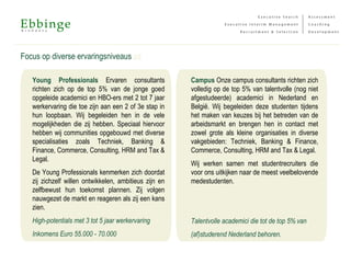 Focus op diverse ervaringsniveaus 2/2
Campus Onze campus consultants richten zich
volledig op de top 5% van talentvolle (nog niet
afgestudeerde) academici in Nederland en
België. Wij begeleiden deze studenten tijdens
het maken van keuzes bij het betreden van de
arbeidsmarkt en brengen hen in contact met
zowel grote als kleine organisaties in diverse
vakgebieden: Techniek, Banking & Finance,
Commerce, Consulting, HRM and Tax & Legal.
Wij werken samen met studentrecruiters die
voor ons uitkijken naar de meest veelbelovende
medestudenten.
Talentvolle academici die tot de top 5% van
(af)studerend Nederland behoren.
Young Professionals Ervaren consultants
richten zich op de top 5% van de jonge goed
opgeleide academici en HBO-ers met 2 tot 7 jaar
werkervaring die toe zijn aan een 2 of 3e stap in
hun loopbaan. Wij begeleiden hen in de vele
mogelijkheden die zij hebben. Speciaal hiervoor
hebben wij communities opgebouwd met diverse
specialisaties zoals Techniek, Banking &
Finance, Commerce, Consulting, HRM and Tax &
Legal.
De Young Professionals kenmerken zich doordat
zij zichzelf willen ontwikkelen, ambitieus zijn en
zelfbewust hun toekomst plannen. Zij volgen
nauwgezet de markt en reageren als zij een kans
zien.
High-potentials met 3 tot 5 jaar werkervaring
Inkomens Euro 55.000 - 70.000
 