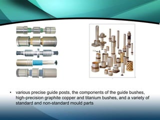 • various precise guide posts, the components of the guide bushes,
  high-precision graphite copper and titanium bushes, and a variety of
  standard and non-standard mould parts
 