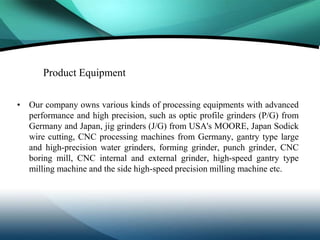 Product Equipment

• Our company owns various kinds of processing equipments with advanced
  performance and high precision, such as optic profile grinders (P/G) from
  Germany and Japan, jig grinders (J/G) from USA's MOORE, Japan Sodick
  wire cutting, CNC processing machines from Germany, gantry type large
  and high-precision water grinders, forming grinder, punch grinder, CNC
  boring mill, CNC internal and external grinder, high-speed gantry type
  milling machine and the side high-speed precision milling machine etc.
 