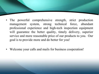 • The powerful comprehensive strength, strict production
  management system, strong technical force, abundant
  professional experience and high-tech inspection equipment
  will guarantee the better quality, timely delivery, superior
  service and more reasonable price of our products to you. Our
  goal is to provide more and do better for you!

• Welcome your calls and mails for business cooperation!
 