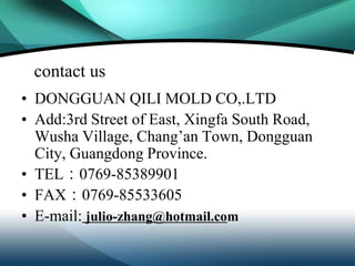 contact us
• DONGGUAN QILI MOLD CO,.LTD
• Add:3rd Street of East, Xingfa South Road,
  Wusha Village, Chang’an Town, Dongguan
  City, Guangdong Province.
• TEL：0769-85389901
• FAX：0769-85533605
• E-mail: julio-zhang@hotmail.com
 