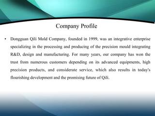 Company Profile

• Dongguan Qili Mold Company, founded in 1999, was an integrative enterprise
   specializing in the processing and producing of the precision mould integrating
   R&D, design and manufacturing. For many years, our company has won the
   trust from numerous customers depending on its advanced equipments, high
   precision products, and considerate service, which also results in today's
   flourishing development and the promising future of Qili.
 