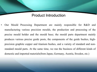 Product Introduction

• Our Mould Processing Department are mainly responsible for R&D and
  manufacturing various precision moulds, the production and processing of the
  precise mould holder and the mould base; the mould parts department mainly
  produces various precise guide posts, the components of the guide bushes, high-
  precision graphite copper and titanium bushes, and a variety of standard and non-
  standard mould parts. At the same time, we run the business of different kinds of
  domestic and imported materials(from Japan, Germany, Austria, Sweden, etc.)
 