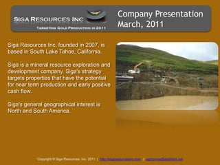 Company Presentation March, 2011 Siga Resources Inc, founded in 2007, is based in South Lake Tahoe, California.  Siga is a mineral resource exploration and development company. Siga's strategy targets properties that have the potential for near term production and early positive cash flow.  Siga's general geographical interest is North and South America. Copyright © Siga Resources, Inc. 2011  |  http://sigaresourcesinc.com|  egmorrow@earthlink.net 
