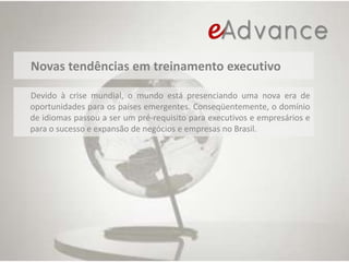 Novas tendências em treinamento executivoDevido à crise mundial, o mundo está presenciando uma nova era deoportunidades para os países emergentes. Conseqüentemente, o domínio de idiomas passou a ser um pré-requisito para executivos e empresários e para o sucesso e expansão de negócios e empresas no Brasil.