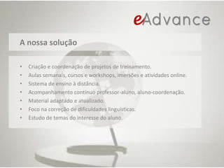 A nossa soluçãoCriação e coordenação de projetos de treinamento. Aulas semanais, cursos e workshops, imersões e atividades online.Sistema de ensino à distância. Acompanhamento contínuo professor-aluno, aluno-coordenação.Material adaptado e atualizado.Foco na correção de dificuldades linguísticas.Estudo de temas do interesse do aluno.