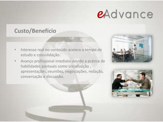 Custo/BenefícioInteresse real no conteúdo acelera o tempo de estudo e consolidação.Avanço profissional imediato devido a prática de habilidades pontuais como socialização , apresentações, reuniões, negociações, redação, conversação e discussão.
