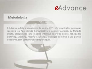 MetodologiaE-Advance adota a abordagem de ensino CLT – CommunicativeLanguageTeaching, ou Aprendizado Comunicativo, e o DirectMethod, ou Método Direto, assegurando um trabalho intensivo sobre as quatro habilidades (listening, speaking, readingewriting), exposição continua e uso prático do idioma, sem contaminação do português.