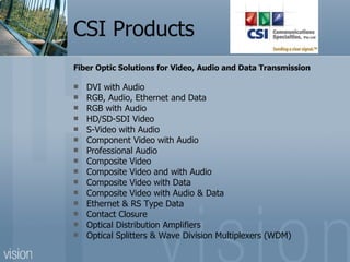 CSI Products  Fiber Optic Solutions for Video, Audio and Data Transmission DVI with Audio RGB, Audio, Ethernet and Data RGB with Audio HD/SD-SDI Video S-Video with Audio Component Video with Audio Professional Audio Composite Video Composite Video and with Audio Composite Video with Data Composite Video with Audio & Data Ethernet & RS Type Data Contact Closure Optical Distribution Amplifiers Optical Splitters & Wave Division Multiplexers (WDM) 