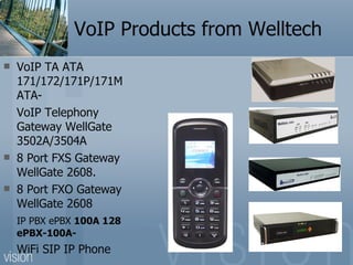 VoIP Products from Welltech VoIP TA ATA 171/172/171P/171M ATA- VoIP Telephony Gateway WellGate 3502A/3504A  8 Port FXS Gateway WellGate 2608. 8 Port FXO Gateway WellGate 2608 IP PBX ePBX  100A 128 ePBX-100A- WiFi SIP IP Phone 