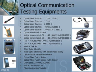 Optical Communication Testing Equipments Optical Laser Sources  （ 1310 ／ 1550 ） Optical Laser Sources  （ 1310 ） Optical Laser Sources  （ 1550 ） Optical Laser Sources  （ 650/1310/1550 ） Optical Laser Sources  （ 850/1310 ／ 1550 ） Optical Visual Fault Locator optical power meter(-70 ～ +10,1300/1310/1480/1550 ） optical power meter(-50 ～ +20,1300/1310/1480/1550 ） (-70 ～ +10,850/980/1300/1310/1550/1625 ） (-50 ～ +26,850/980/1300/1310/1550/1625 ） Optical Talk Set Fiber Optic Identifier Fiber Optic Identifier, with power meter facility Digital Optical Variable Attenuator Optical Fiber Fusion Splicer Optical Fiber Fusion Splicer (with cleaver) OTDR (1310,1550nm, 35/34dB) optical cleaning tool kit Fiber Construction Tools kit 
