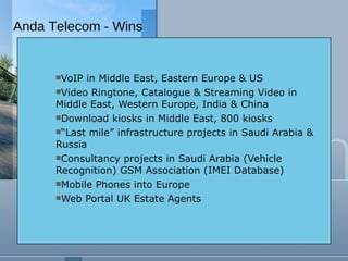 VoIP in Middle East, Eastern Europe & US Video Ringtone, Catalogue & Streaming Video in Middle East, Western Europe, India & China Download kiosks in Middle East, 800 kiosks “ Last mile” infrastructure projects in Saudi Arabia & Russia Consultancy projects in Saudi Arabia (Vehicle Recognition) GSM Association (IMEI Database) Mobile Phones into Europe Web Portal UK Estate Agents Anda Telecom - Wins 