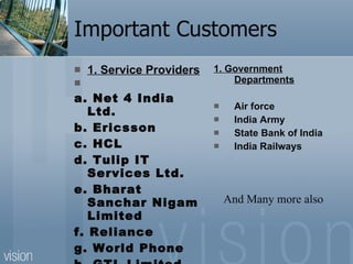 Important Customers 1. Service Providers   a. Net 4 India Ltd. b. Ericsson c. HCL d. Tulip IT Services Ltd. e. Bharat Sanchar Nigam Limited f. Reliance g. World Phone h. GTL Limited i. RailTel  1. Government Departments Air force India Army  State Bank of India India Railways And Many more also 