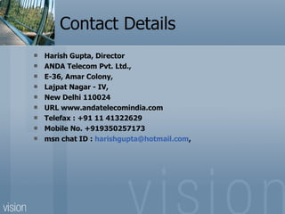 Contact Details Harish Gupta, Director ANDA Telecom Pvt. Ltd., E-36, Amar Colony, Lajpat Nagar - IV, New Delhi 110024 URL www.andatelecomindia.com Telefax : +91 11 41322629 Mobile No. +919350257173 msn chat ID :  [email_address] , 