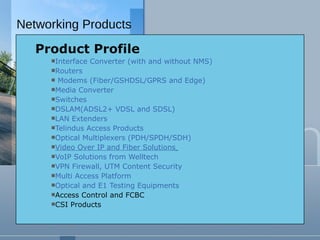 Product Profile Interface Converter (with and without NMS) Routers Modems (Fiber/GSHDSL/GPRS and Edge) Media Converter Switches DSLAM(ADSL2+ VDSL and SDSL) LAN Extenders Telindus Access Products Optical Multiplexers (PDH/SPDH/SDH) Video Over IP and Fiber Solutions   VoIP Solutions from Welltech VPN Firewall, UTM Content Security   Multi Access Platform Optical and E1 Testing Equipments Access Control and FCBC CSI Products Networking Products 