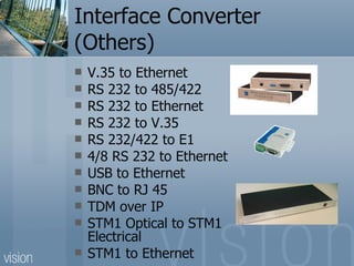 Interface Converter (Others) V.35 to Ethernet RS 232 to 485/422 RS 232 to Ethernet   RS 232 to V.35 RS 232/422 to E1 4/8 RS 232 to Ethernet USB to Ethernet BNC to RJ 45 TDM over IP STM1 Optical to STM1 Electrical STM1 to Ethernet 