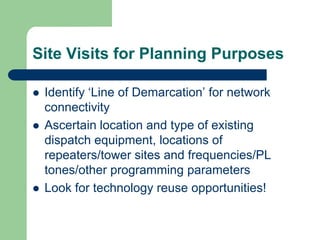 Site Visits for Planning Purposes

 Identify ‘Line of Demarcation’ for network
 connectivity
 Ascertain location and type of existing
 dispatch equipment, locations of
 repeaters/tower sites and frequencies/PL
 tones/other programming parameters
 Look for technology reuse opportunities!
 