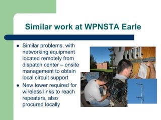 Similar work at WPNSTA Earle

Similar problems, with
networking equipment
located remotely from
dispatch center – onsite
management to obtain
local circuit support
New tower required for
wireless links to reach
repeaters, also
procured locally
 