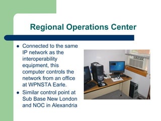 Regional Operations Center

Connected to the same
IP network as the
interoperability
equipment, this
computer controls the
network from an office
at WPNSTA Earle.
Similar control point at
Sub Base New London
and NOC in Alexandria
 