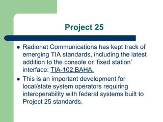 Project 25

Radionet Communications has kept track of
emerging TIA standards, including the latest
addition to the console or ‘fixed station’
interface: TIA-102.BAHA.
This is an important development for
local/state system operators requiring
interoperability with federal systems built to
Project 25 standards.
 
