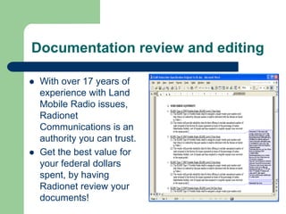 Documentation review and editing

 With over 17 years of
 experience with Land
 Mobile Radio issues,
 Radionet
 Communications is an
 authority you can trust.
 Get the best value for
 your federal dollars
 spent, by having
 Radionet review your
 documents!
 