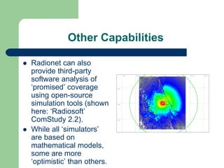 Other Capabilities

Radionet can also
provide third-party
software analysis of
‘promised’ coverage
using open-source
simulation tools (shown
here: ‘Radiosoft’
ComStudy 2.2).
While all ‘simulators’
are based on
mathematical models,
some are more
‘optimistic’ than others.
 