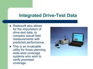Integrated Drive-Test Data

Radiosoft also allows
for the importation of
drive-test data, to
compare actual field
measurements with
predicted performance.
This is an invaluable
utility for those planning
wide-area coverage
systems who wish to
verify promised
coverage.
 