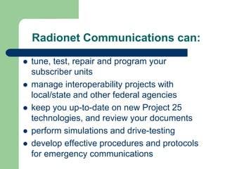 Radionet Communications can:

tune, test, repair and program your
subscriber units
manage interoperability projects with
local/state and other federal agencies
keep you up-to-date on new Project 25
technologies, and review your documents
perform simulations and drive-testing
develop effective procedures and protocols
for emergency communications
 