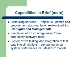 Capabilities in Brief (more)

Consulting services – Project 25 updates and
procurement documentation review & editing
(Configuration Management)
Simulation of RF coverage using ‘non-
proprietary’ software tools
System ‘drive testing’ and integration of test
data into simulations – comparing actual
system performance vs. ‘idealized’ models
 