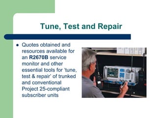 Tune, Test and Repair

Quotes obtained and
resources available for
an R2670B service
monitor and other
essential tools for ‘tune,
test & repair’ of trunked
and conventional
Project 25-compliant
subscriber units
 