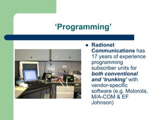 ‘Programming’

        Radionet
        Communications has
        17 years of experience
        programming
        subscriber units for
        both conventional
        and ‘trunking’ with
        vendor-specific
        software (e.g. Motorola,
        M/A-COM & EF
        Johnson)
 