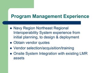Program Management Experience

Navy Region Northeast Regional
Interoperability System experience from
initial planning, to design & deployment
Obtain vendor quotes
Vendor selection/acquisition/training
Onsite System Integration with existing LMR
assets
 