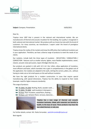 Subject: Company Presentation                                                 14/02/2011


Dear Sir,
Tripolux since 1997 that is present in the national and international market. We are
manufacturers of thermal and acoustic insulation for the building. Our quality is recognized in
both national and international market. We produce with our brand, but also with the brand of
customers. For many countries, we manufacture / export under the brand of prestigious
international clients.
Tripolux know the reality of the market and know the difficulties that traditional insulation put
in your application. Therefore, we have a diverse range of products to meet the needs of our
clients.
Our isolation, include both the three types of insulation - REFLECTION / CONDUCTION /
CONVECTION - features such as smaller volume, lighter, more flexible implementation, easier,
cleaner, acoustic noise percussion, repair of bridges thermal, etc ...
Our products are packed in rolls with 12.5 m2. Our rollers, allow application of insulation,
more efficient and faster, which translates into a gain in competitiveness in the global cost of
the application. Our isolates are adapted to the walls, skirting the corners, pillars, etc., without
having to make cuts or let small spaces on the wall without insulation.
We have the right products for a modern construction. In cases that require special
manufacturing, with special dimensions, Tripolux has the ability to respond to their needs
(example: need for higher measures standards).
The range of products:
        TR 1000 / TR 2000: Roofing, Roofs, wooden roofs ....
        TR 3000 / TR 4000: wall insulation ( interspace )...
        TR Floor: floor insulation, wood floors, floating....
        TR Floor + 2 F: between floors, terraces, balconies....


                                    Tripolux has a new range of thermal and acoustic
                                    insulation laminates. Made with materials not harmful to
                                    health, to the base of wool. These products may have the
                                    two-sided thermal, or only one.


For further details, contact Mr. Pedro Fernandes: pedrofernandes@tripolux.pt
Best regards
 