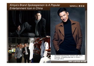 XINIYA | 希尼亚希尼亚希尼亚希尼亚Xiniya’sXiniya’s Brand Spokesperson Is A PopularBrand Spokesperson Is A Popular
Entertainment Icon in ChinaEntertainment Icon in China
15 XNY LISTED NYSE
Renewed sponsorship contract with Jacky
Cheung – a leading pop star in China –
through 2013
 