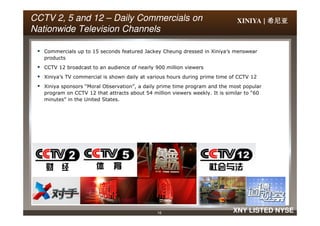 XINIYA | 希尼亚希尼亚希尼亚希尼亚CCTVCCTV 2,2, 5 and 125 and 12 –– DailyDaily Commercials onCommercials on
Nationwide Television ChannelsNationwide Television Channels
Commercials up to 15 seconds featured Jackey Cheung dressed in Xiniya’s menswear
products
CCTV 12 broadcast to an audience of nearly 900 million viewers
Xiniya’s TV commercial is shown daily at various hours during prime time of CCTV 12
Xiniya sponsors “Moral Observation”, a daily prime time program and the most popular
program on CCTV 12 that attracts about 54 million viewers weekly. It is similar to “60
minutes” in the United States.
16 XNY LISTED NYSE
 