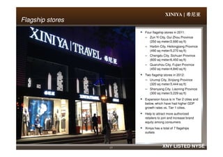 XINIYA | 希尼亚希尼亚希尼亚希尼亚
Flagship storesFlagship stores
Four flagship stores in 2011:
– Zun Yi City, Gui Zhou Province
(250 sq meter/2,690 sq ft)
– Harbin City, Heilongjiang Province
(490 sq meter/5,270 sq ft)
– Chengdu City, Sichuan Province
(600 sq meter/6,450 sq ft)
– Quanzhou City, Fujian Province
(450 sq meter/4,840 sq ft)
Two flagship stores in 2012:
– Urumqi City, Xinjiang Province
17 XNY LISTED NYSE
– Urumqi City, Xinjiang Province
(320 sq meter/3,444 sq ft)
– Shenyang City, Liaoning Province
(300 sq meter/3,229 sq ft)
Expansion focus is in Tier 2 cities and
below, which have had higher GDP
growth rates vs. Tier 1 cities.
Help to attract more authorized
retailers to join and increase brand
equity among consumers
Xiniya has a total of 7 flagships
outlets
 