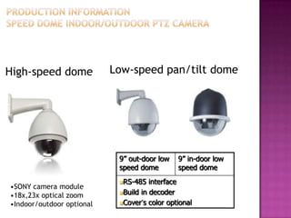 High-speed dome
•SONY camera module
•18x,23x optical zoom
•Indoor/outdoor optional
9” out-door low
speed dome
9” in-door low
speed dome
RS-485 interface
Build in decoder
Cover‟s color optional
Low-speed pan/tilt dome
 