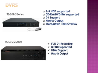 TS-SD5-S Series
 Full D1 Recording
 8 HDD supported
 HDMI Support
 Matrix Output
 2/4 HDD supported
 CD-RW/DVD-RW supported
 D1 Support
 Matrix Output
 Transaction Text Overlay
TS-SDE-S Series
 
