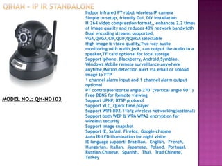 Indoor infrared PT robot wireless IP camera
Simple to setup, friendly Gui, DIY installation
H.264 video compression format,, enhances 2.2 times
of image quality and reduces 40% network bandwidth
Dual encoding streams supported,
VGA,QVGA,CIF,QCIF,QQVGA selectable
High image & video quality,Two way audio
monitoring with audio jack, can output the audio to a
speaker,TF card optional for local storage
Support Iphone, Blackberry, Android,Symbian,
Windows Mobile remote surveillance anywhere
anytime,Motion detection alert via email or upload
image to FTP
1 channel alarm input and 1 channel alarm output
optional
PT control(Horizontal angle 270°;Vertical angle 90° )
Free DDNS for Remote viewing
Support UPNP, RTSP protocol
Support VLC, Quick time player
Support WIFI:802.11b/g wireless networking(optional)
Support both WEP & WPA WPA2 encryption for
wireless security
Support image snapshot
Support IE, Safari, Firefox, Google chrome
Auto IR-LED illumination for night vision
IE language support: Brazilian，English，French，
Hungarian，Italian，Japanese，Poland，Portugal，
Russian,Chinese，Spanish，Thai，Trad Chinese，
Turkey
MODEL NO.: QH-ND103
 